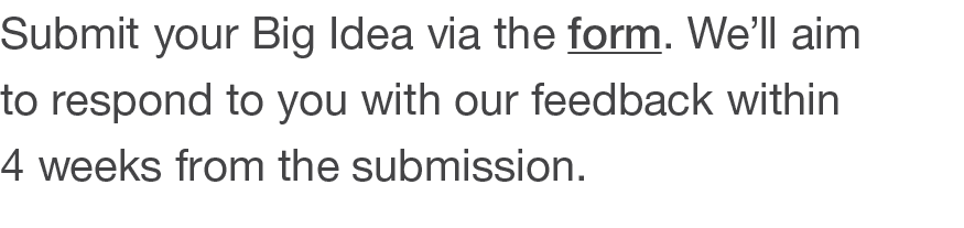 Submit your Big Idea via the form  We ll aim to respond to you with our feedback within 4 weeks from the submission 
