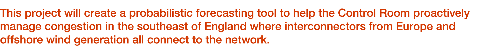 This project will create a probabilistic forecasting tool to help the Control Room proactively manage congestion in t...