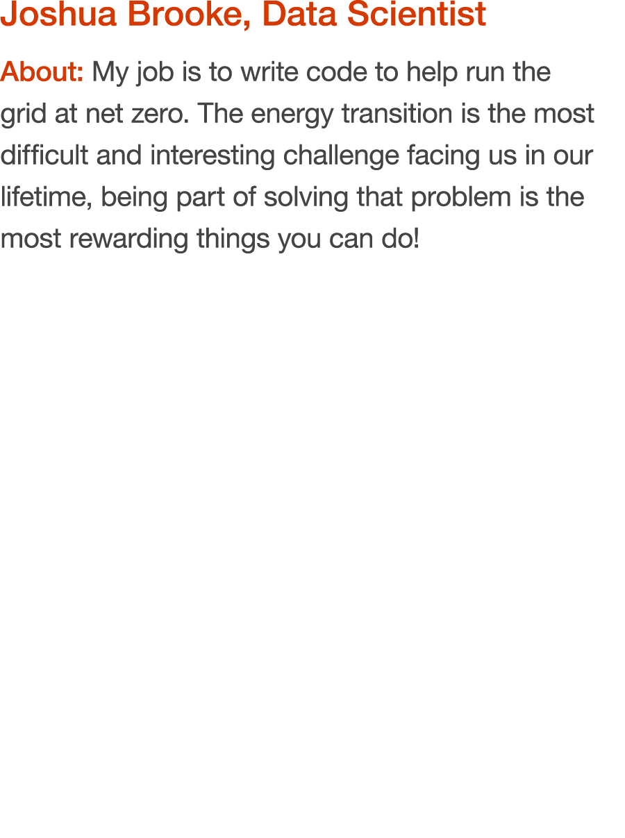 Joshua Brooke, Data Scientist About: My job is to write code to help run the grid at net zero  The energy transition    