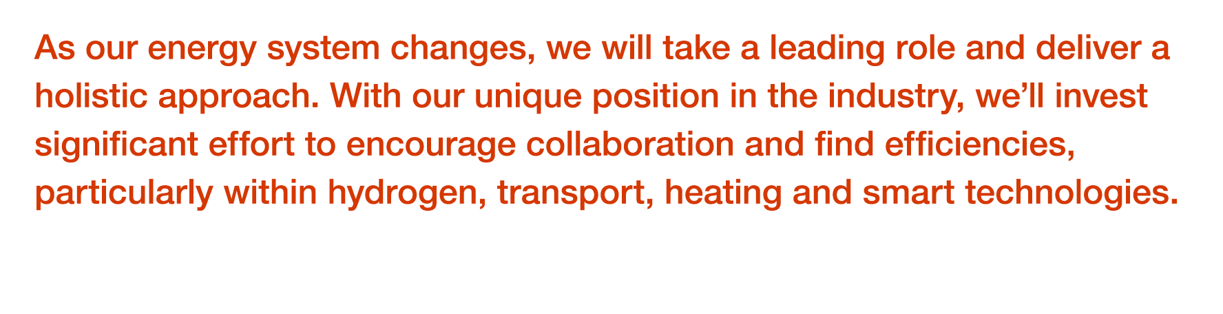 As our energy system changes, we will take a leading role and deliver a holistic approach  With our unique position i   